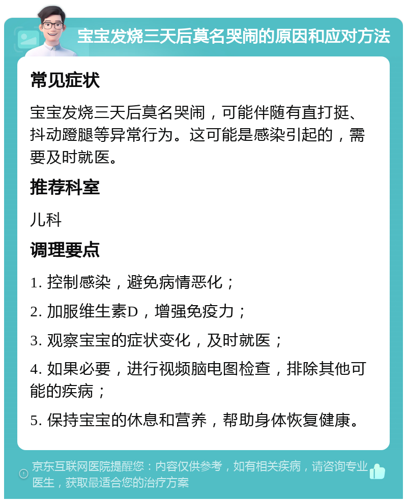 宝宝发烧三天后莫名哭闹的原因和应对方法 常见症状 宝宝发烧三天后莫名哭闹，可能伴随有直打挺、抖动蹬腿等异常行为。这可能是感染引起的，需要及时就医。 推荐科室 儿科 调理要点 1. 控制感染，避免病情恶化； 2. 加服维生素D，增强免疫力； 3. 观察宝宝的症状变化，及时就医； 4. 如果必要，进行视频脑电图检查，排除其他可能的疾病； 5. 保持宝宝的休息和营养，帮助身体恢复健康。