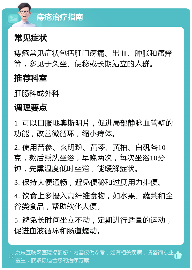 痔疮治疗指南 常见症状 痔疮常见症状包括肛门疼痛、出血、肿胀和瘙痒等，多见于久坐、便秘或长期站立的人群。 推荐科室 肛肠科或外科 调理要点 1. 可以口服地奥斯明片，促进局部静脉血管壁的功能，改善微循环，缩小痔体。 2. 使用苦参、玄明粉、黄芩、黄柏、白矾各10克，熬后熏洗坐浴，早晚两次，每次坐浴10分钟，先熏温度低时坐浴，能缓解症状。 3. 保持大便通畅，避免便秘和过度用力排便。 4. 饮食上多摄入高纤维食物，如水果、蔬菜和全谷类食品，帮助软化大便。 5. 避免长时间坐立不动，定期进行适量的运动，促进血液循环和肠道蠕动。