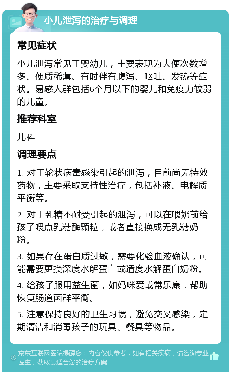 小儿泄泻的治疗与调理 常见症状 小儿泄泻常见于婴幼儿，主要表现为大便次数增多、便质稀薄、有时伴有腹泻、呕吐、发热等症状。易感人群包括6个月以下的婴儿和免疫力较弱的儿童。 推荐科室 儿科 调理要点 1. 对于轮状病毒感染引起的泄泻，目前尚无特效药物，主要采取支持性治疗，包括补液、电解质平衡等。 2. 对于乳糖不耐受引起的泄泻，可以在喂奶前给孩子喂点乳糖酶颗粒，或者直接换成无乳糖奶粉。 3. 如果存在蛋白质过敏，需要化验血液确认，可能需要更换深度水解蛋白或适度水解蛋白奶粉。 4. 给孩子服用益生菌，如妈咪爱或常乐康，帮助恢复肠道菌群平衡。 5. 注意保持良好的卫生习惯，避免交叉感染，定期清洁和消毒孩子的玩具、餐具等物品。