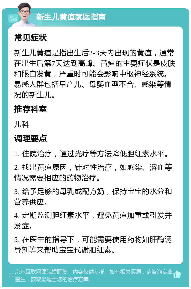 新生儿黄疸就医指南 常见症状 新生儿黄疸是指出生后2-3天内出现的黄疸，通常在出生后第7天达到高峰。黄疸的主要症状是皮肤和眼白发黄，严重时可能会影响中枢神经系统。易感人群包括早产儿、母婴血型不合、感染等情况的新生儿。 推荐科室 儿科 调理要点 1. 住院治疗，通过光疗等方法降低胆红素水平。 2. 找出黄疸原因，针对性治疗，如感染、溶血等情况需要相应的药物治疗。 3. 给予足够的母乳或配方奶，保持宝宝的水分和营养供应。 4. 定期监测胆红素水平，避免黄疸加重或引发并发症。 5. 在医生的指导下，可能需要使用药物如肝酶诱导剂等来帮助宝宝代谢胆红素。