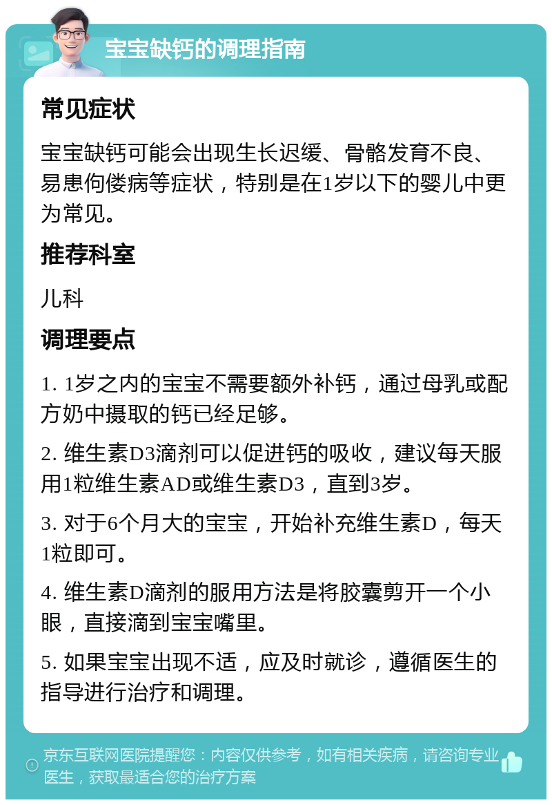 宝宝缺钙的调理指南 常见症状 宝宝缺钙可能会出现生长迟缓、骨骼发育不良、易患佝偻病等症状，特别是在1岁以下的婴儿中更为常见。 推荐科室 儿科 调理要点 1. 1岁之内的宝宝不需要额外补钙，通过母乳或配方奶中摄取的钙已经足够。 2. 维生素D3滴剂可以促进钙的吸收，建议每天服用1粒维生素AD或维生素D3，直到3岁。 3. 对于6个月大的宝宝，开始补充维生素D，每天1粒即可。 4. 维生素D滴剂的服用方法是将胶囊剪开一个小眼，直接滴到宝宝嘴里。 5. 如果宝宝出现不适，应及时就诊，遵循医生的指导进行治疗和调理。