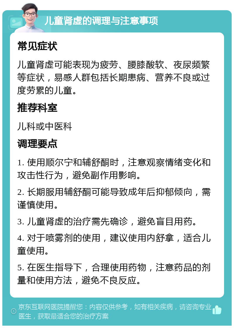 儿童肾虚的调理与注意事项 常见症状 儿童肾虚可能表现为疲劳、腰膝酸软、夜尿频繁等症状，易感人群包括长期患病、营养不良或过度劳累的儿童。 推荐科室 儿科或中医科 调理要点 1. 使用顺尔宁和辅舒酮时，注意观察情绪变化和攻击性行为，避免副作用影响。 2. 长期服用辅舒酮可能导致成年后抑郁倾向，需谨慎使用。 3. 儿童肾虚的治疗需先确诊，避免盲目用药。 4. 对于喷雾剂的使用，建议使用内舒拿，适合儿童使用。 5. 在医生指导下，合理使用药物，注意药品的剂量和使用方法，避免不良反应。