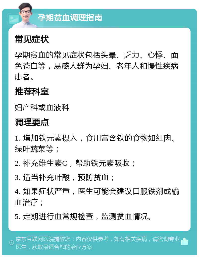 孕期贫血调理指南 常见症状 孕期贫血的常见症状包括头晕、乏力、心悸、面色苍白等，易感人群为孕妇、老年人和慢性疾病患者。 推荐科室 妇产科或血液科 调理要点 1. 增加铁元素摄入，食用富含铁的食物如红肉、绿叶蔬菜等； 2. 补充维生素C，帮助铁元素吸收； 3. 适当补充叶酸，预防贫血； 4. 如果症状严重，医生可能会建议口服铁剂或输血治疗； 5. 定期进行血常规检查，监测贫血情况。