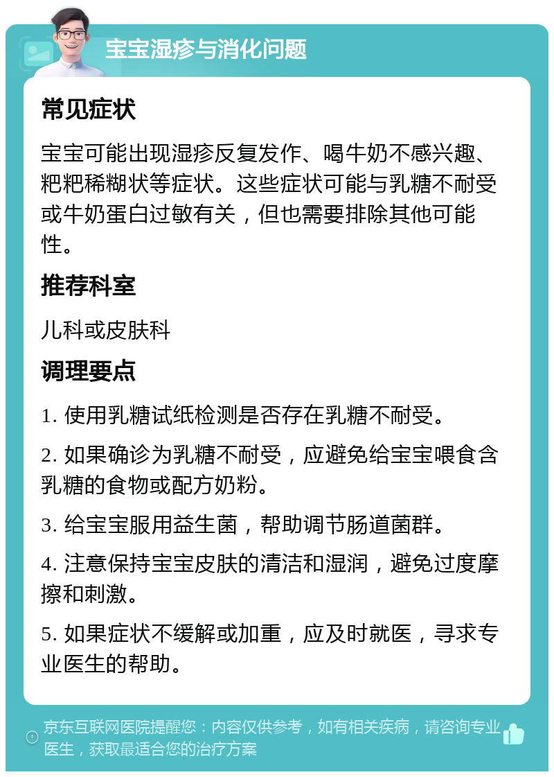 宝宝湿疹与消化问题 常见症状 宝宝可能出现湿疹反复发作、喝牛奶不感兴趣、粑粑稀糊状等症状。这些症状可能与乳糖不耐受或牛奶蛋白过敏有关，但也需要排除其他可能性。 推荐科室 儿科或皮肤科 调理要点 1. 使用乳糖试纸检测是否存在乳糖不耐受。 2. 如果确诊为乳糖不耐受，应避免给宝宝喂食含乳糖的食物或配方奶粉。 3. 给宝宝服用益生菌，帮助调节肠道菌群。 4. 注意保持宝宝皮肤的清洁和湿润，避免过度摩擦和刺激。 5. 如果症状不缓解或加重，应及时就医，寻求专业医生的帮助。