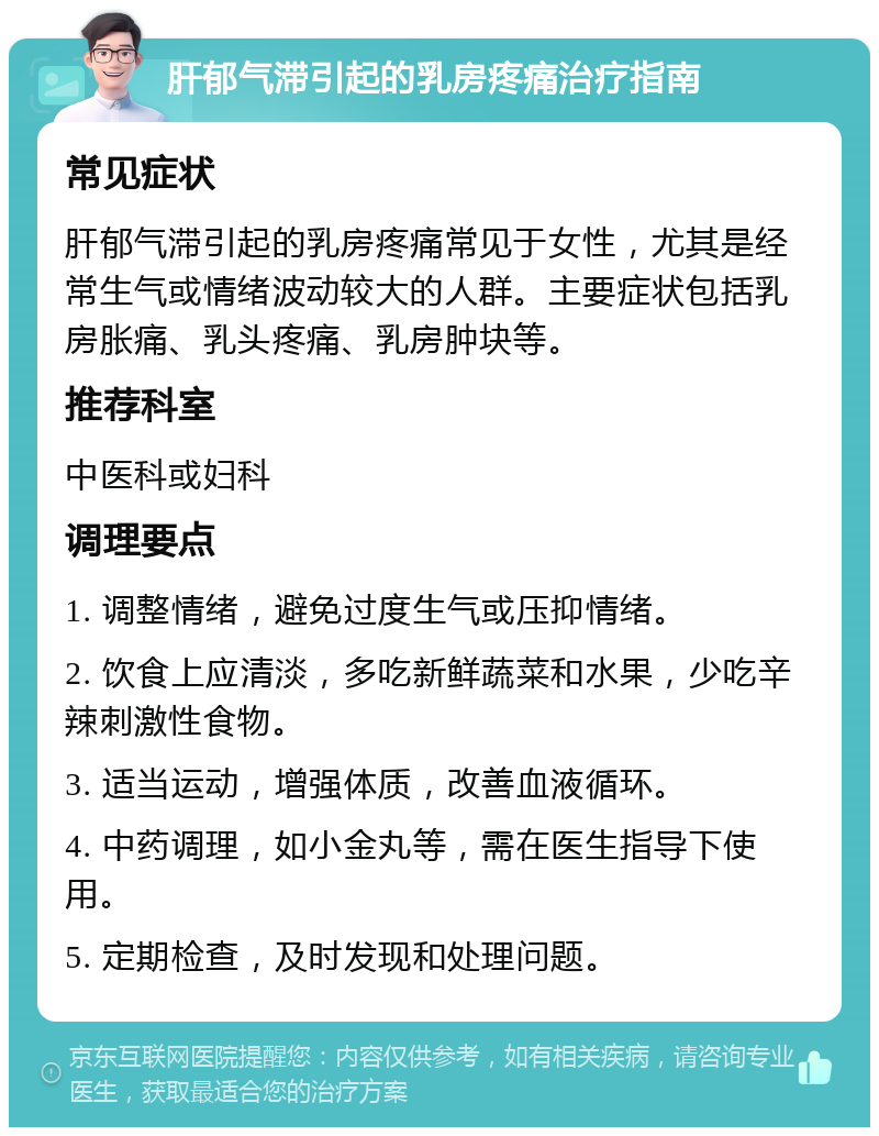 肝郁气滞引起的乳房疼痛治疗指南 常见症状 肝郁气滞引起的乳房疼痛常见于女性，尤其是经常生气或情绪波动较大的人群。主要症状包括乳房胀痛、乳头疼痛、乳房肿块等。 推荐科室 中医科或妇科 调理要点 1. 调整情绪，避免过度生气或压抑情绪。 2. 饮食上应清淡，多吃新鲜蔬菜和水果，少吃辛辣刺激性食物。 3. 适当运动，增强体质，改善血液循环。 4. 中药调理，如小金丸等，需在医生指导下使用。 5. 定期检查，及时发现和处理问题。