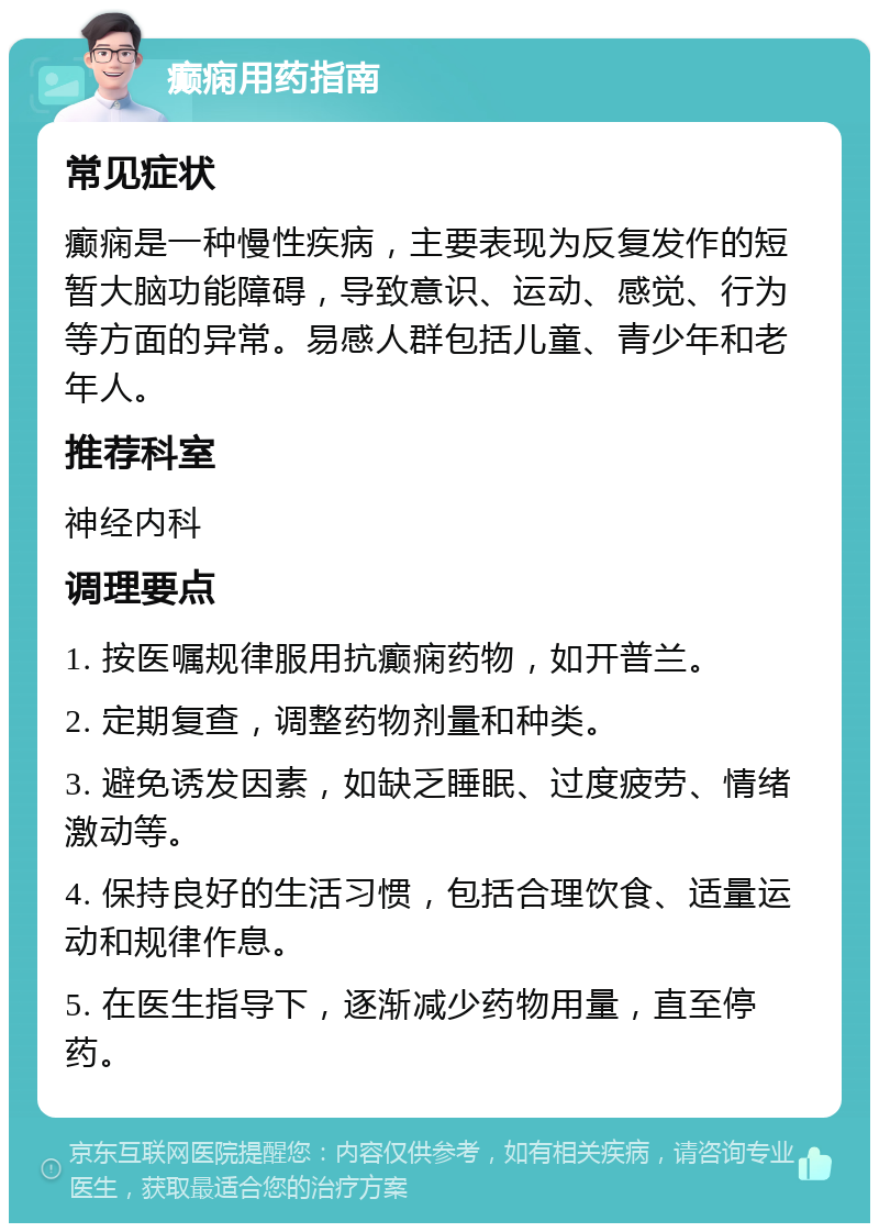 癫痫用药指南 常见症状 癫痫是一种慢性疾病，主要表现为反复发作的短暂大脑功能障碍，导致意识、运动、感觉、行为等方面的异常。易感人群包括儿童、青少年和老年人。 推荐科室 神经内科 调理要点 1. 按医嘱规律服用抗癫痫药物，如开普兰。 2. 定期复查，调整药物剂量和种类。 3. 避免诱发因素，如缺乏睡眠、过度疲劳、情绪激动等。 4. 保持良好的生活习惯，包括合理饮食、适量运动和规律作息。 5. 在医生指导下，逐渐减少药物用量，直至停药。