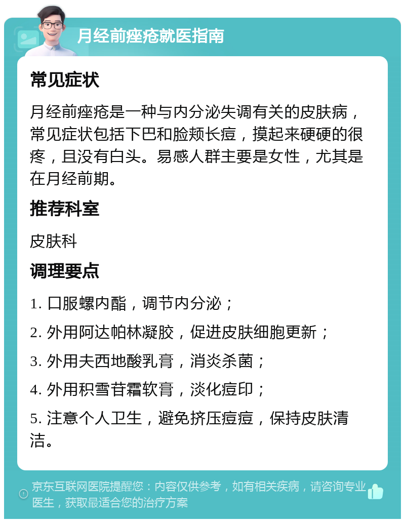 月经前痤疮就医指南 常见症状 月经前痤疮是一种与内分泌失调有关的皮肤病，常见症状包括下巴和脸颊长痘，摸起来硬硬的很疼，且没有白头。易感人群主要是女性，尤其是在月经前期。 推荐科室 皮肤科 调理要点 1. 口服螺内酯，调节内分泌； 2. 外用阿达帕林凝胶，促进皮肤细胞更新； 3. 外用夫西地酸乳膏，消炎杀菌； 4. 外用积雪苷霜软膏，淡化痘印； 5. 注意个人卫生，避免挤压痘痘，保持皮肤清洁。