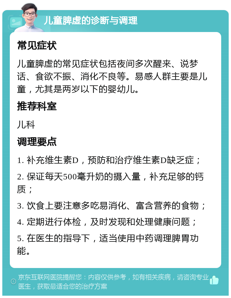 儿童脾虚的诊断与调理 常见症状 儿童脾虚的常见症状包括夜间多次醒来、说梦话、食欲不振、消化不良等。易感人群主要是儿童，尤其是两岁以下的婴幼儿。 推荐科室 儿科 调理要点 1. 补充维生素D，预防和治疗维生素D缺乏症； 2. 保证每天500毫升奶的摄入量，补充足够的钙质； 3. 饮食上要注意多吃易消化、富含营养的食物； 4. 定期进行体检，及时发现和处理健康问题； 5. 在医生的指导下，适当使用中药调理脾胃功能。