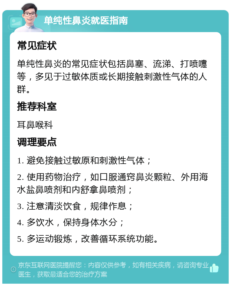 单纯性鼻炎就医指南 常见症状 单纯性鼻炎的常见症状包括鼻塞、流涕、打喷嚏等，多见于过敏体质或长期接触刺激性气体的人群。 推荐科室 耳鼻喉科 调理要点 1. 避免接触过敏原和刺激性气体； 2. 使用药物治疗，如口服通窍鼻炎颗粒、外用海水盐鼻喷剂和内舒拿鼻喷剂； 3. 注意清淡饮食，规律作息； 4. 多饮水，保持身体水分； 5. 多运动锻炼，改善循环系统功能。