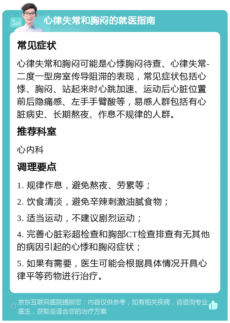 心律失常和胸闷的就医指南 常见症状 心律失常和胸闷可能是心悸胸闷待查、心律失常-二度一型房室传导阻滞的表现，常见症状包括心悸、胸闷、站起来时心跳加速、运动后心脏位置前后隐痛感、左手手臂酸等，易感人群包括有心脏病史、长期熬夜、作息不规律的人群。 推荐科室 心内科 调理要点 1. 规律作息，避免熬夜、劳累等； 2. 饮食清淡，避免辛辣刺激油腻食物； 3. 适当运动，不建议剧烈运动； 4. 完善心脏彩超检查和胸部CT检查排查有无其他的病因引起的心悸和胸闷症状； 5. 如果有需要，医生可能会根据具体情况开具心律平等药物进行治疗。