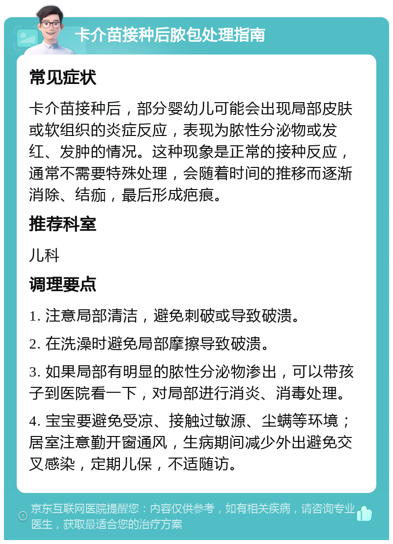 卡介苗接种后脓包处理指南 常见症状 卡介苗接种后，部分婴幼儿可能会出现局部皮肤或软组织的炎症反应，表现为脓性分泌物或发红、发肿的情况。这种现象是正常的接种反应，通常不需要特殊处理，会随着时间的推移而逐渐消除、结痂，最后形成疤痕。 推荐科室 儿科 调理要点 1. 注意局部清洁，避免刺破或导致破溃。 2. 在洗澡时避免局部摩擦导致破溃。 3. 如果局部有明显的脓性分泌物渗出，可以带孩子到医院看一下，对局部进行消炎、消毒处理。 4. 宝宝要避免受凉、接触过敏源、尘螨等环境；居室注意勤开窗通风，生病期间减少外出避免交叉感染，定期儿保，不适随访。