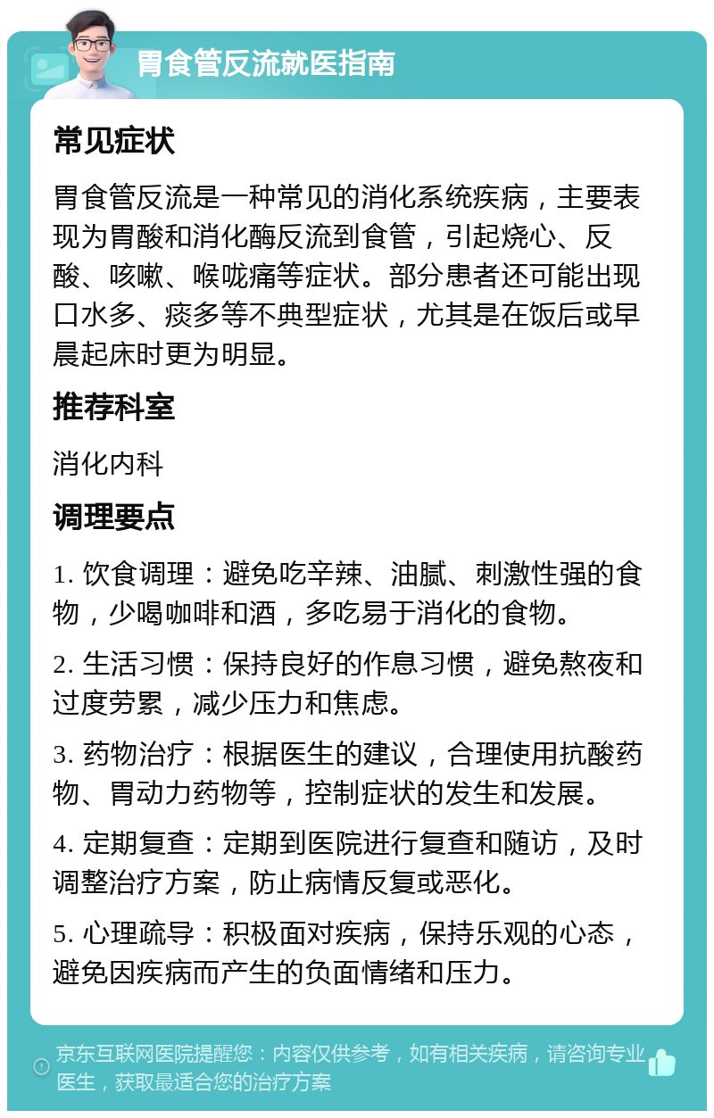 胃食管反流就医指南 常见症状 胃食管反流是一种常见的消化系统疾病，主要表现为胃酸和消化酶反流到食管，引起烧心、反酸、咳嗽、喉咙痛等症状。部分患者还可能出现口水多、痰多等不典型症状，尤其是在饭后或早晨起床时更为明显。 推荐科室 消化内科 调理要点 1. 饮食调理：避免吃辛辣、油腻、刺激性强的食物，少喝咖啡和酒，多吃易于消化的食物。 2. 生活习惯：保持良好的作息习惯，避免熬夜和过度劳累，减少压力和焦虑。 3. 药物治疗：根据医生的建议，合理使用抗酸药物、胃动力药物等，控制症状的发生和发展。 4. 定期复查：定期到医院进行复查和随访，及时调整治疗方案，防止病情反复或恶化。 5. 心理疏导：积极面对疾病，保持乐观的心态，避免因疾病而产生的负面情绪和压力。