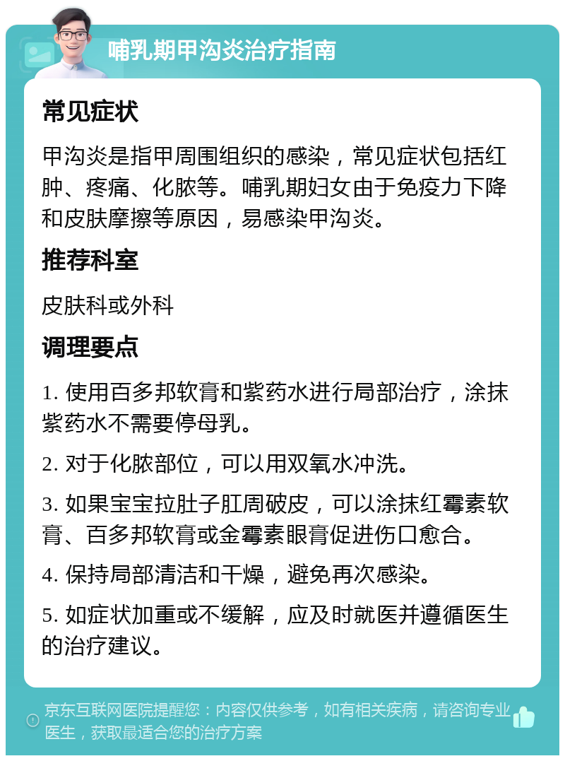 哺乳期甲沟炎治疗指南 常见症状 甲沟炎是指甲周围组织的感染，常见症状包括红肿、疼痛、化脓等。哺乳期妇女由于免疫力下降和皮肤摩擦等原因，易感染甲沟炎。 推荐科室 皮肤科或外科 调理要点 1. 使用百多邦软膏和紫药水进行局部治疗，涂抹紫药水不需要停母乳。 2. 对于化脓部位，可以用双氧水冲洗。 3. 如果宝宝拉肚子肛周破皮，可以涂抹红霉素软膏、百多邦软膏或金霉素眼膏促进伤口愈合。 4. 保持局部清洁和干燥，避免再次感染。 5. 如症状加重或不缓解，应及时就医并遵循医生的治疗建议。