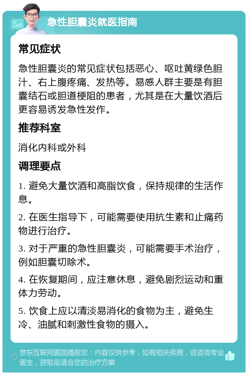 急性胆囊炎就医指南 常见症状 急性胆囊炎的常见症状包括恶心、呕吐黄绿色胆汁、右上腹疼痛、发热等。易感人群主要是有胆囊结石或胆道梗阻的患者，尤其是在大量饮酒后更容易诱发急性发作。 推荐科室 消化内科或外科 调理要点 1. 避免大量饮酒和高脂饮食，保持规律的生活作息。 2. 在医生指导下，可能需要使用抗生素和止痛药物进行治疗。 3. 对于严重的急性胆囊炎，可能需要手术治疗，例如胆囊切除术。 4. 在恢复期间，应注意休息，避免剧烈运动和重体力劳动。 5. 饮食上应以清淡易消化的食物为主，避免生冷、油腻和刺激性食物的摄入。