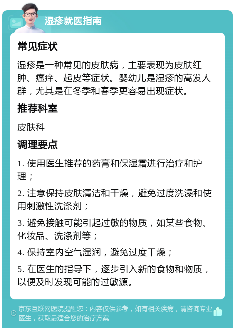 湿疹就医指南 常见症状 湿疹是一种常见的皮肤病，主要表现为皮肤红肿、瘙痒、起皮等症状。婴幼儿是湿疹的高发人群，尤其是在冬季和春季更容易出现症状。 推荐科室 皮肤科 调理要点 1. 使用医生推荐的药膏和保湿霜进行治疗和护理； 2. 注意保持皮肤清洁和干燥，避免过度洗澡和使用刺激性洗涤剂； 3. 避免接触可能引起过敏的物质，如某些食物、化妆品、洗涤剂等； 4. 保持室内空气湿润，避免过度干燥； 5. 在医生的指导下，逐步引入新的食物和物质，以便及时发现可能的过敏源。