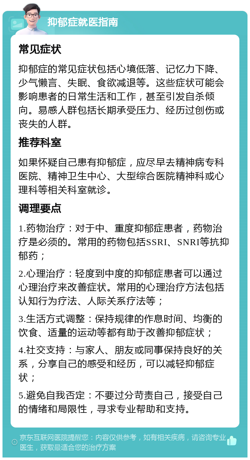 抑郁症就医指南 常见症状 抑郁症的常见症状包括心境低落、记忆力下降、少气懒言、失眠、食欲减退等。这些症状可能会影响患者的日常生活和工作，甚至引发自杀倾向。易感人群包括长期承受压力、经历过创伤或丧失的人群。 推荐科室 如果怀疑自己患有抑郁症，应尽早去精神病专科医院、精神卫生中心、大型综合医院精神科或心理科等相关科室就诊。 调理要点 1.药物治疗：对于中、重度抑郁症患者，药物治疗是必须的。常用的药物包括SSRI、SNRI等抗抑郁药； 2.心理治疗：轻度到中度的抑郁症患者可以通过心理治疗来改善症状。常用的心理治疗方法包括认知行为疗法、人际关系疗法等； 3.生活方式调整：保持规律的作息时间、均衡的饮食、适量的运动等都有助于改善抑郁症状； 4.社交支持：与家人、朋友或同事保持良好的关系，分享自己的感受和经历，可以减轻抑郁症状； 5.避免自我否定：不要过分苛责自己，接受自己的情绪和局限性，寻求专业帮助和支持。