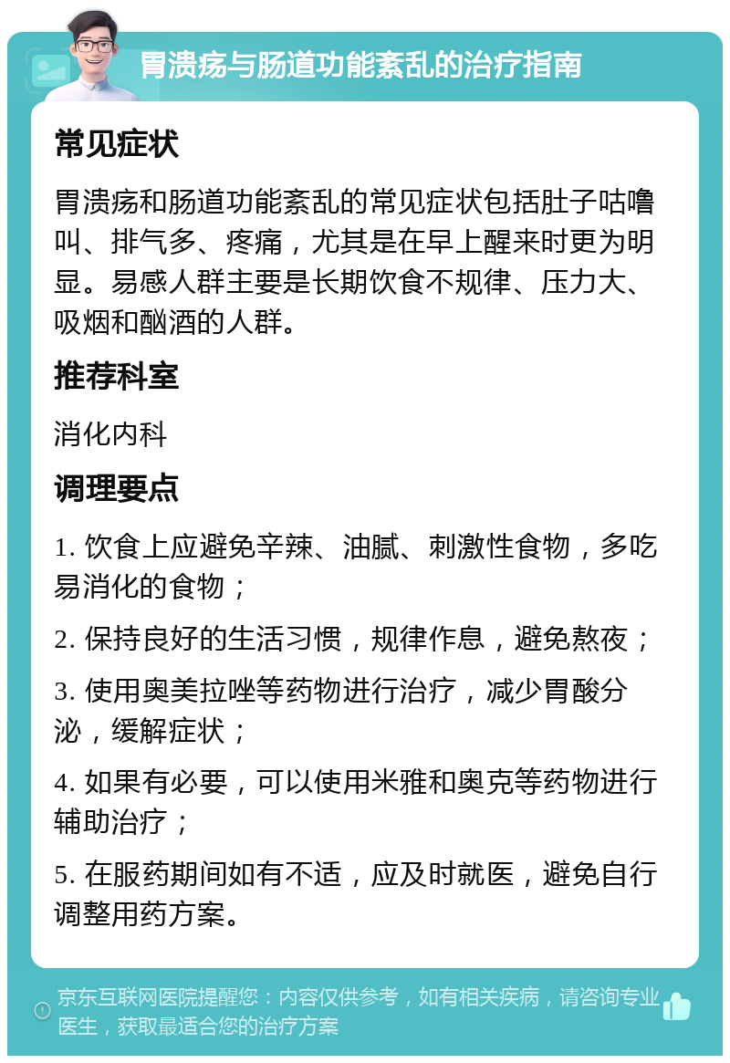 胃溃疡与肠道功能紊乱的治疗指南 常见症状 胃溃疡和肠道功能紊乱的常见症状包括肚子咕噜叫、排气多、疼痛，尤其是在早上醒来时更为明显。易感人群主要是长期饮食不规律、压力大、吸烟和酗酒的人群。 推荐科室 消化内科 调理要点 1. 饮食上应避免辛辣、油腻、刺激性食物，多吃易消化的食物； 2. 保持良好的生活习惯，规律作息，避免熬夜； 3. 使用奥美拉唑等药物进行治疗，减少胃酸分泌，缓解症状； 4. 如果有必要，可以使用米雅和奥克等药物进行辅助治疗； 5. 在服药期间如有不适，应及时就医，避免自行调整用药方案。