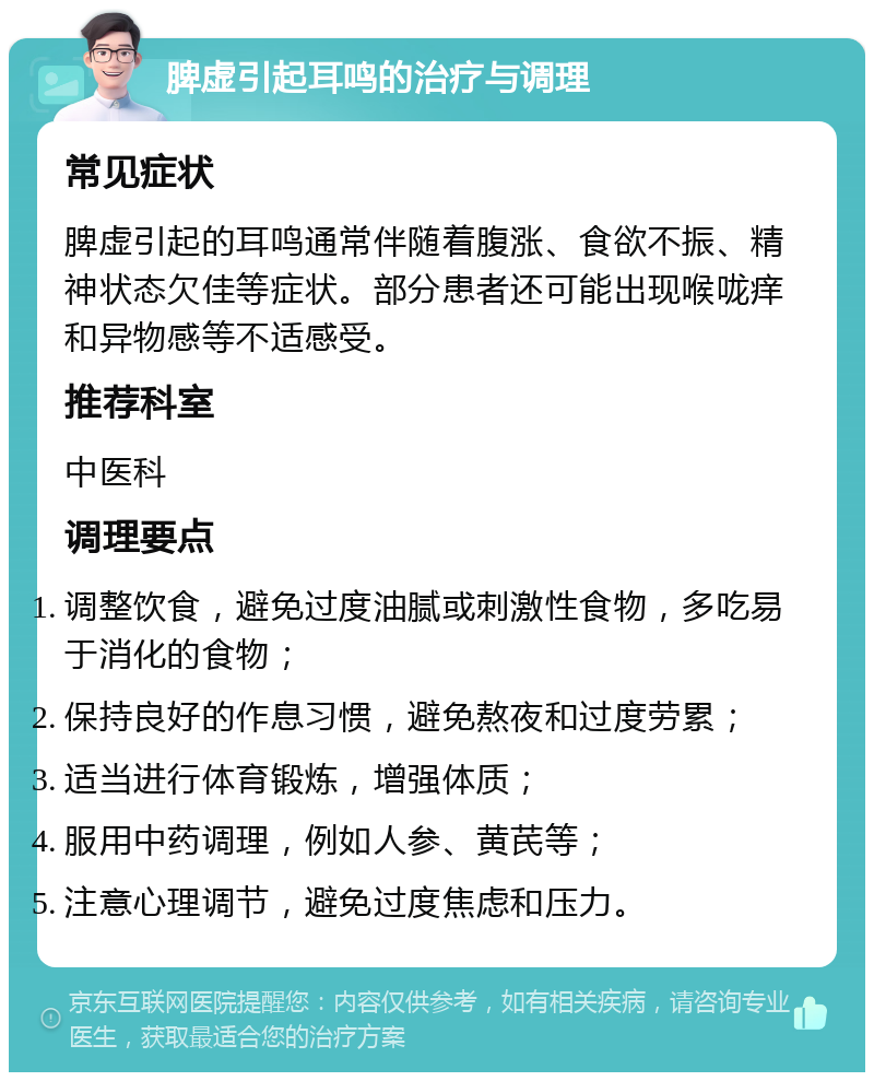 脾虚引起耳鸣的治疗与调理 常见症状 脾虚引起的耳鸣通常伴随着腹涨、食欲不振、精神状态欠佳等症状。部分患者还可能出现喉咙痒和异物感等不适感受。 推荐科室 中医科 调理要点 调整饮食，避免过度油腻或刺激性食物，多吃易于消化的食物； 保持良好的作息习惯，避免熬夜和过度劳累； 适当进行体育锻炼，增强体质； 服用中药调理，例如人参、黄芪等； 注意心理调节，避免过度焦虑和压力。