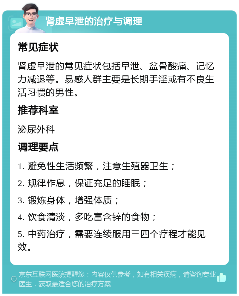 肾虚早泄的治疗与调理 常见症状 肾虚早泄的常见症状包括早泄、盆骨酸痛、记忆力减退等。易感人群主要是长期手淫或有不良生活习惯的男性。 推荐科室 泌尿外科 调理要点 1. 避免性生活频繁，注意生殖器卫生； 2. 规律作息，保证充足的睡眠； 3. 锻炼身体，增强体质； 4. 饮食清淡，多吃富含锌的食物； 5. 中药治疗，需要连续服用三四个疗程才能见效。