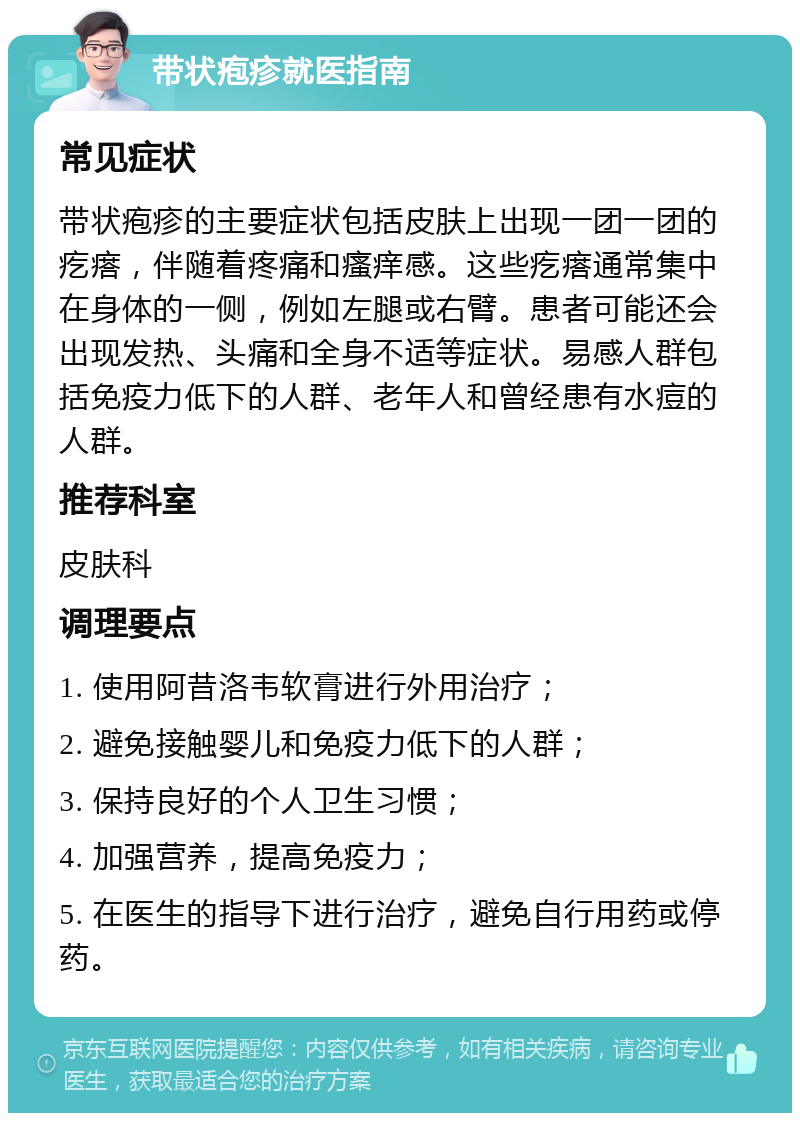 带状疱疹就医指南 常见症状 带状疱疹的主要症状包括皮肤上出现一团一团的疙瘩，伴随着疼痛和瘙痒感。这些疙瘩通常集中在身体的一侧，例如左腿或右臂。患者可能还会出现发热、头痛和全身不适等症状。易感人群包括免疫力低下的人群、老年人和曾经患有水痘的人群。 推荐科室 皮肤科 调理要点 1. 使用阿昔洛韦软膏进行外用治疗； 2. 避免接触婴儿和免疫力低下的人群； 3. 保持良好的个人卫生习惯； 4. 加强营养，提高免疫力； 5. 在医生的指导下进行治疗，避免自行用药或停药。