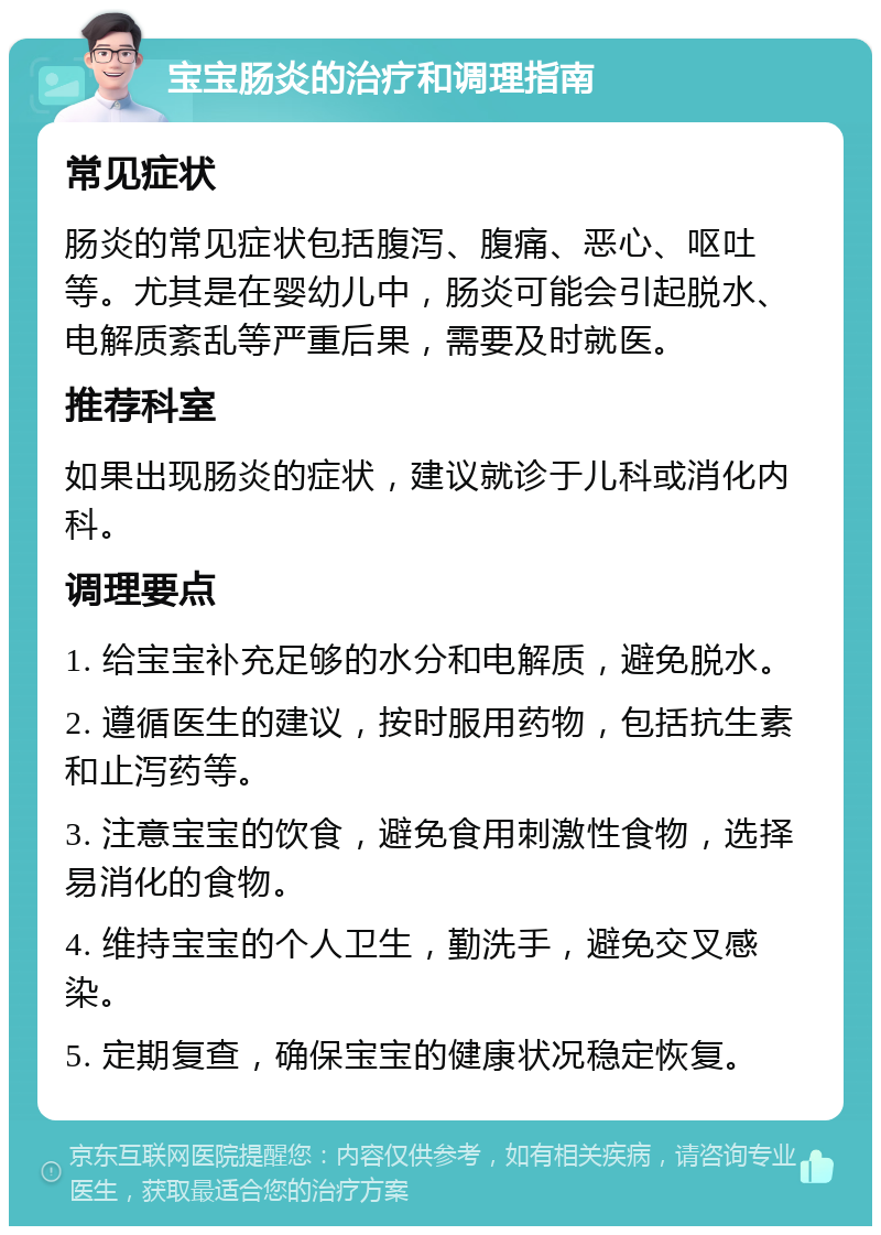 宝宝肠炎的治疗和调理指南 常见症状 肠炎的常见症状包括腹泻、腹痛、恶心、呕吐等。尤其是在婴幼儿中，肠炎可能会引起脱水、电解质紊乱等严重后果，需要及时就医。 推荐科室 如果出现肠炎的症状，建议就诊于儿科或消化内科。 调理要点 1. 给宝宝补充足够的水分和电解质，避免脱水。 2. 遵循医生的建议，按时服用药物，包括抗生素和止泻药等。 3. 注意宝宝的饮食，避免食用刺激性食物，选择易消化的食物。 4. 维持宝宝的个人卫生，勤洗手，避免交叉感染。 5. 定期复查，确保宝宝的健康状况稳定恢复。