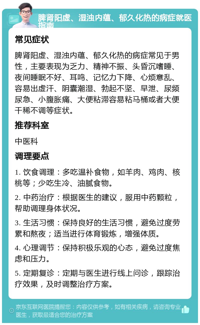 脾肾阳虚、湿浊内蕴、郁久化热的病症就医指南 常见症状 脾肾阳虚、湿浊内蕴、郁久化热的病症常见于男性，主要表现为乏力、精神不振、头昏沉嗜睡、夜间睡眠不好、耳鸣、记忆力下降、心烦意乱、容易出虚汗、阴囊潮湿、勃起不坚、早泄、尿频尿急、小腹胀痛、大便粘滞容易粘马桶或者大便干稀不调等症状。 推荐科室 中医科 调理要点 1. 饮食调理：多吃温补食物，如羊肉、鸡肉、核桃等；少吃生冷、油腻食物。 2. 中药治疗：根据医生的建议，服用中药颗粒，帮助调理身体状况。 3. 生活习惯：保持良好的生活习惯，避免过度劳累和熬夜；适当进行体育锻炼，增强体质。 4. 心理调节：保持积极乐观的心态，避免过度焦虑和压力。 5. 定期复诊：定期与医生进行线上问诊，跟踪治疗效果，及时调整治疗方案。