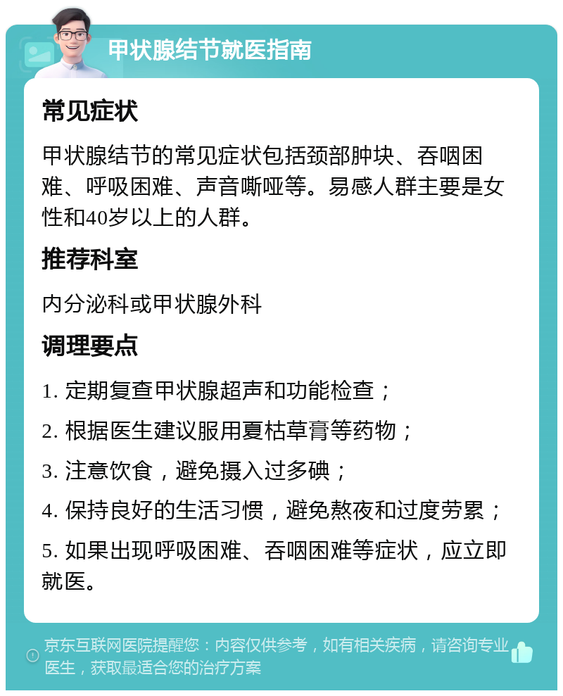 甲状腺结节就医指南 常见症状 甲状腺结节的常见症状包括颈部肿块、吞咽困难、呼吸困难、声音嘶哑等。易感人群主要是女性和40岁以上的人群。 推荐科室 内分泌科或甲状腺外科 调理要点 1. 定期复查甲状腺超声和功能检查； 2. 根据医生建议服用夏枯草膏等药物； 3. 注意饮食，避免摄入过多碘； 4. 保持良好的生活习惯，避免熬夜和过度劳累； 5. 如果出现呼吸困难、吞咽困难等症状，应立即就医。