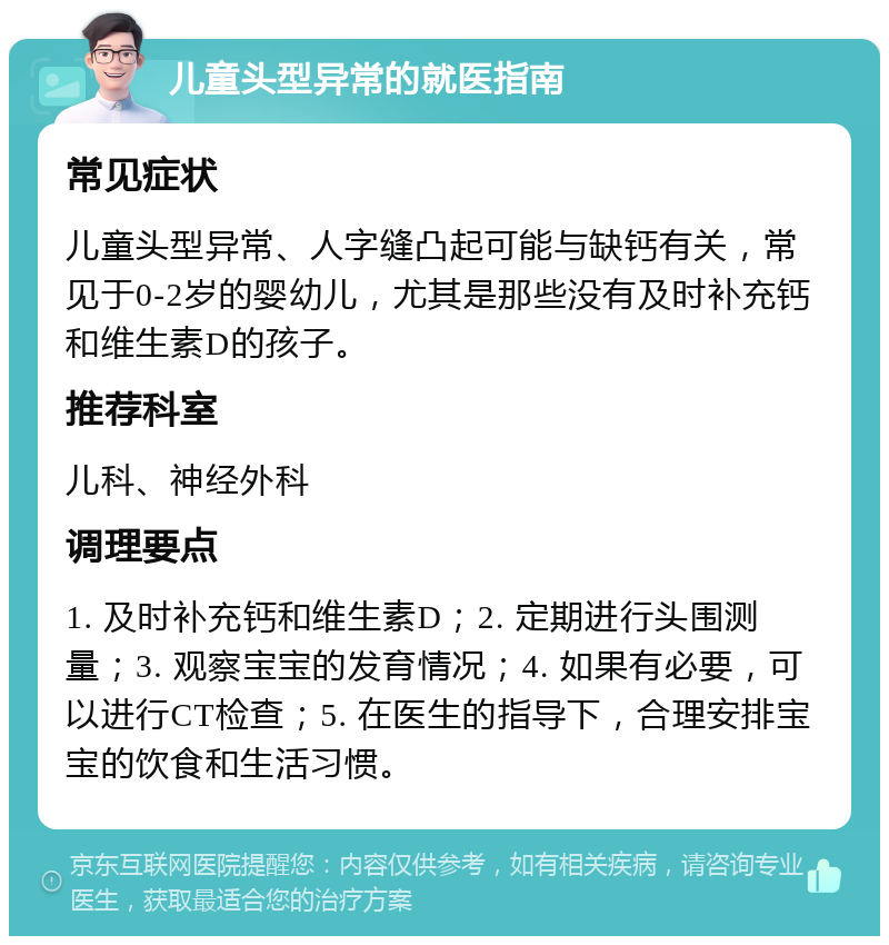 儿童头型异常的就医指南 常见症状 儿童头型异常、人字缝凸起可能与缺钙有关，常见于0-2岁的婴幼儿，尤其是那些没有及时补充钙和维生素D的孩子。 推荐科室 儿科、神经外科 调理要点 1. 及时补充钙和维生素D；2. 定期进行头围测量；3. 观察宝宝的发育情况；4. 如果有必要，可以进行CT检查；5. 在医生的指导下，合理安排宝宝的饮食和生活习惯。