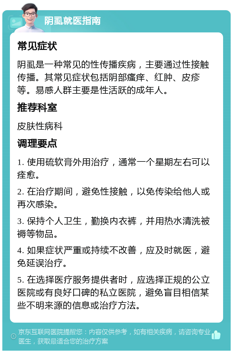 阴虱就医指南 常见症状 阴虱是一种常见的性传播疾病，主要通过性接触传播。其常见症状包括阴部瘙痒、红肿、皮疹等。易感人群主要是性活跃的成年人。 推荐科室 皮肤性病科 调理要点 1. 使用硫软膏外用治疗，通常一个星期左右可以痊愈。 2. 在治疗期间，避免性接触，以免传染给他人或再次感染。 3. 保持个人卫生，勤换内衣裤，并用热水清洗被褥等物品。 4. 如果症状严重或持续不改善，应及时就医，避免延误治疗。 5. 在选择医疗服务提供者时，应选择正规的公立医院或有良好口碑的私立医院，避免盲目相信某些不明来源的信息或治疗方法。