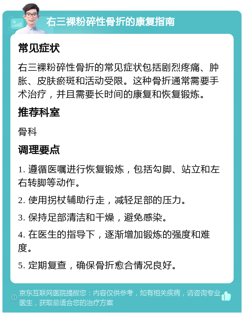 右三裸粉碎性骨折的康复指南 常见症状 右三裸粉碎性骨折的常见症状包括剧烈疼痛、肿胀、皮肤瘀斑和活动受限。这种骨折通常需要手术治疗，并且需要长时间的康复和恢复锻炼。 推荐科室 骨科 调理要点 1. 遵循医嘱进行恢复锻炼，包括勾脚、站立和左右转脚等动作。 2. 使用拐杖辅助行走，减轻足部的压力。 3. 保持足部清洁和干燥，避免感染。 4. 在医生的指导下，逐渐增加锻炼的强度和难度。 5. 定期复查，确保骨折愈合情况良好。