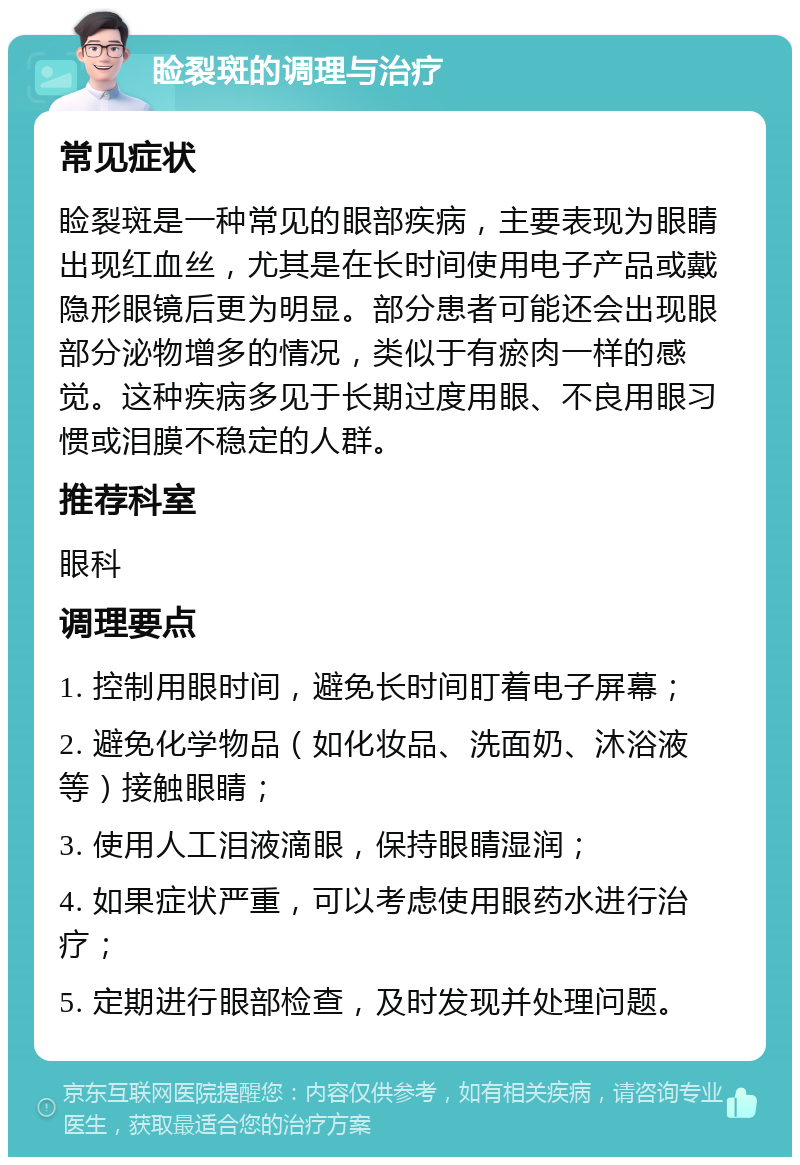 睑裂斑的调理与治疗 常见症状 睑裂斑是一种常见的眼部疾病，主要表现为眼睛出现红血丝，尤其是在长时间使用电子产品或戴隐形眼镜后更为明显。部分患者可能还会出现眼部分泌物增多的情况，类似于有瘀肉一样的感觉。这种疾病多见于长期过度用眼、不良用眼习惯或泪膜不稳定的人群。 推荐科室 眼科 调理要点 1. 控制用眼时间，避免长时间盯着电子屏幕； 2. 避免化学物品（如化妆品、洗面奶、沐浴液等）接触眼睛； 3. 使用人工泪液滴眼，保持眼睛湿润； 4. 如果症状严重，可以考虑使用眼药水进行治疗； 5. 定期进行眼部检查，及时发现并处理问题。