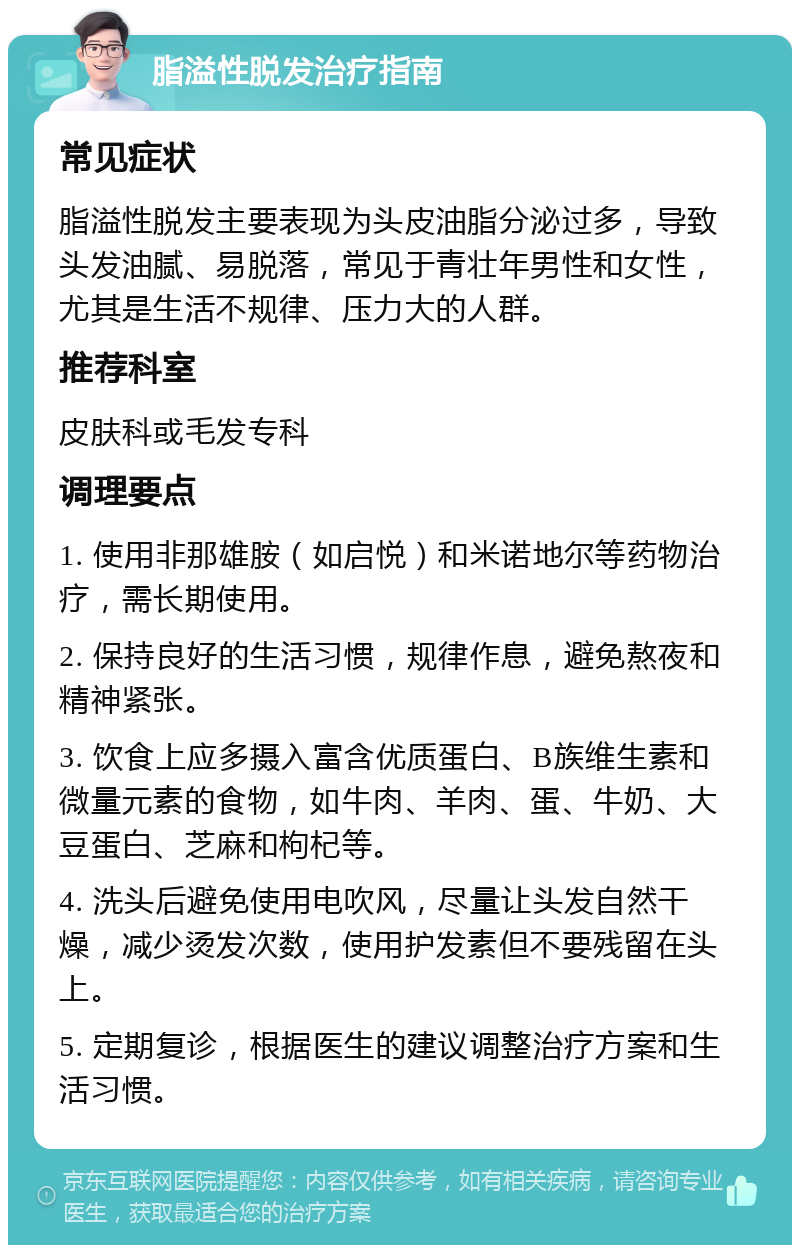 脂溢性脱发治疗指南 常见症状 脂溢性脱发主要表现为头皮油脂分泌过多，导致头发油腻、易脱落，常见于青壮年男性和女性，尤其是生活不规律、压力大的人群。 推荐科室 皮肤科或毛发专科 调理要点 1. 使用非那雄胺（如启悦）和米诺地尔等药物治疗，需长期使用。 2. 保持良好的生活习惯，规律作息，避免熬夜和精神紧张。 3. 饮食上应多摄入富含优质蛋白、B族维生素和微量元素的食物，如牛肉、羊肉、蛋、牛奶、大豆蛋白、芝麻和枸杞等。 4. 洗头后避免使用电吹风，尽量让头发自然干燥，减少烫发次数，使用护发素但不要残留在头上。 5. 定期复诊，根据医生的建议调整治疗方案和生活习惯。