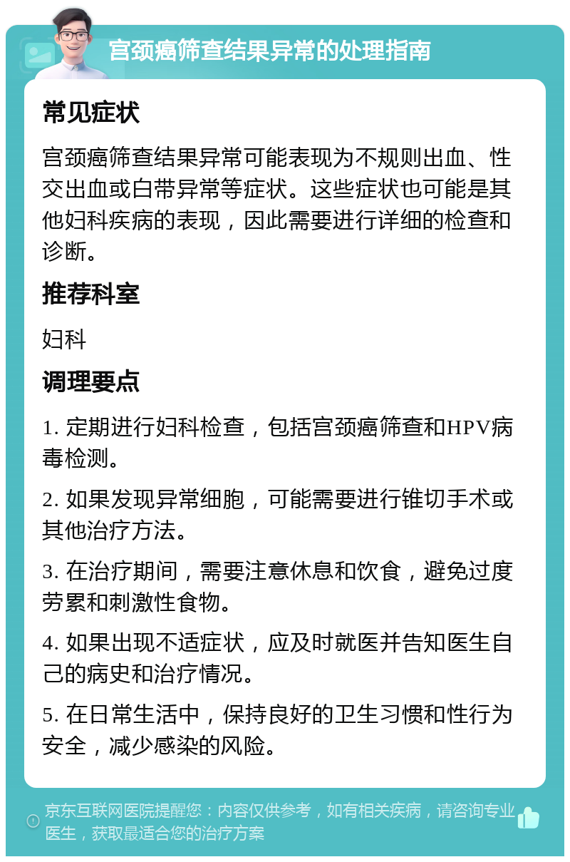 宫颈癌筛查结果异常的处理指南 常见症状 宫颈癌筛查结果异常可能表现为不规则出血、性交出血或白带异常等症状。这些症状也可能是其他妇科疾病的表现，因此需要进行详细的检查和诊断。 推荐科室 妇科 调理要点 1. 定期进行妇科检查，包括宫颈癌筛查和HPV病毒检测。 2. 如果发现异常细胞，可能需要进行锥切手术或其他治疗方法。 3. 在治疗期间，需要注意休息和饮食，避免过度劳累和刺激性食物。 4. 如果出现不适症状，应及时就医并告知医生自己的病史和治疗情况。 5. 在日常生活中，保持良好的卫生习惯和性行为安全，减少感染的风险。