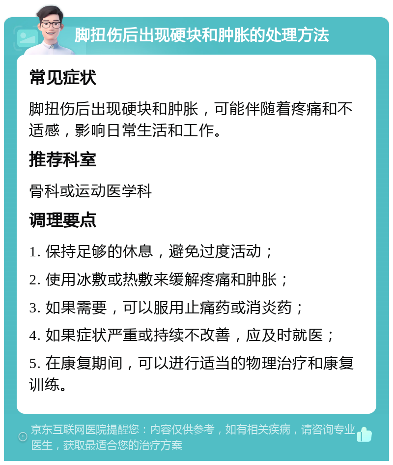 脚扭伤后出现硬块和肿胀的处理方法 常见症状 脚扭伤后出现硬块和肿胀，可能伴随着疼痛和不适感，影响日常生活和工作。 推荐科室 骨科或运动医学科 调理要点 1. 保持足够的休息，避免过度活动； 2. 使用冰敷或热敷来缓解疼痛和肿胀； 3. 如果需要，可以服用止痛药或消炎药； 4. 如果症状严重或持续不改善，应及时就医； 5. 在康复期间，可以进行适当的物理治疗和康复训练。