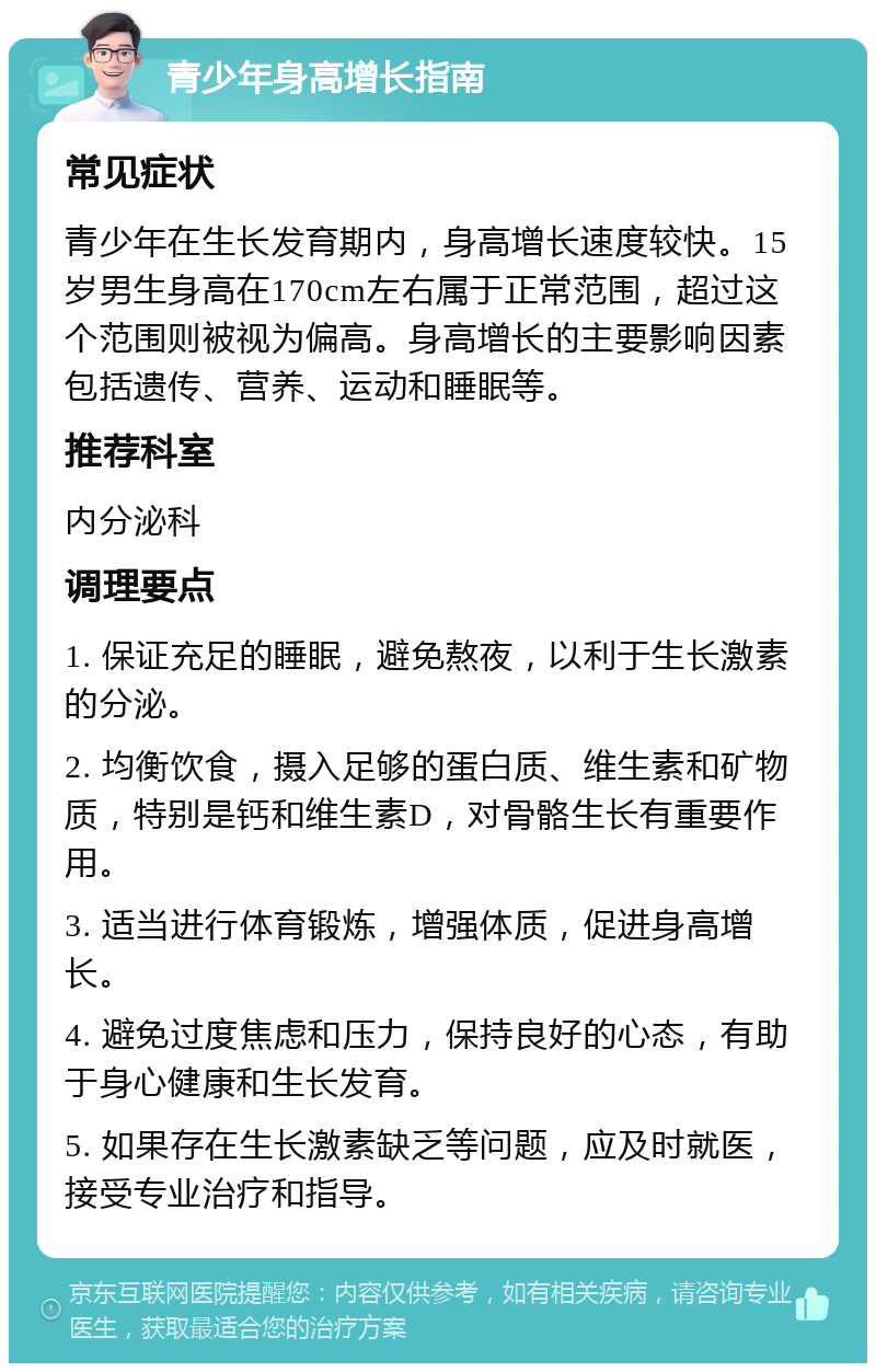 青少年身高增长指南 常见症状 青少年在生长发育期内，身高增长速度较快。15岁男生身高在170cm左右属于正常范围，超过这个范围则被视为偏高。身高增长的主要影响因素包括遗传、营养、运动和睡眠等。 推荐科室 内分泌科 调理要点 1. 保证充足的睡眠，避免熬夜，以利于生长激素的分泌。 2. 均衡饮食，摄入足够的蛋白质、维生素和矿物质，特别是钙和维生素D，对骨骼生长有重要作用。 3. 适当进行体育锻炼，增强体质，促进身高增长。 4. 避免过度焦虑和压力，保持良好的心态，有助于身心健康和生长发育。 5. 如果存在生长激素缺乏等问题，应及时就医，接受专业治疗和指导。