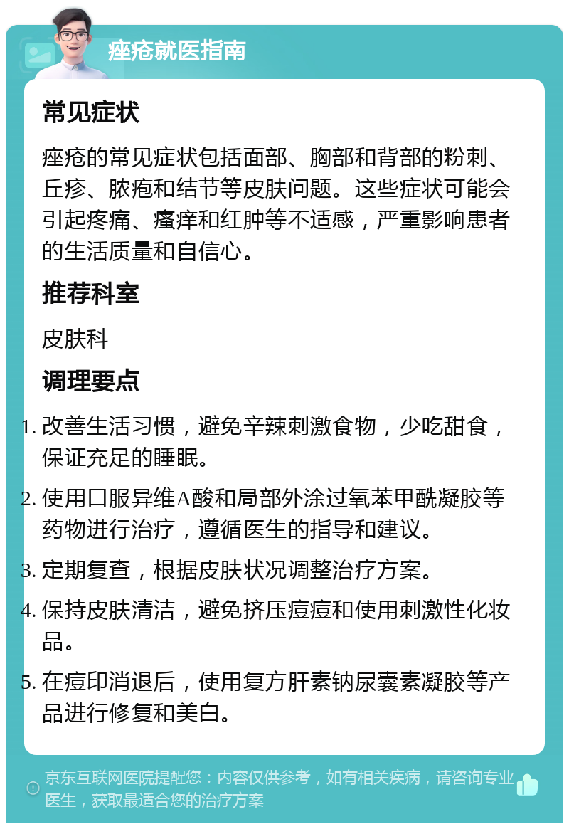 痤疮就医指南 常见症状 痤疮的常见症状包括面部、胸部和背部的粉刺、丘疹、脓疱和结节等皮肤问题。这些症状可能会引起疼痛、瘙痒和红肿等不适感，严重影响患者的生活质量和自信心。 推荐科室 皮肤科 调理要点 改善生活习惯，避免辛辣刺激食物，少吃甜食，保证充足的睡眠。 使用口服异维A酸和局部外涂过氧苯甲酰凝胶等药物进行治疗，遵循医生的指导和建议。 定期复查，根据皮肤状况调整治疗方案。 保持皮肤清洁，避免挤压痘痘和使用刺激性化妆品。 在痘印消退后，使用复方肝素钠尿囊素凝胶等产品进行修复和美白。