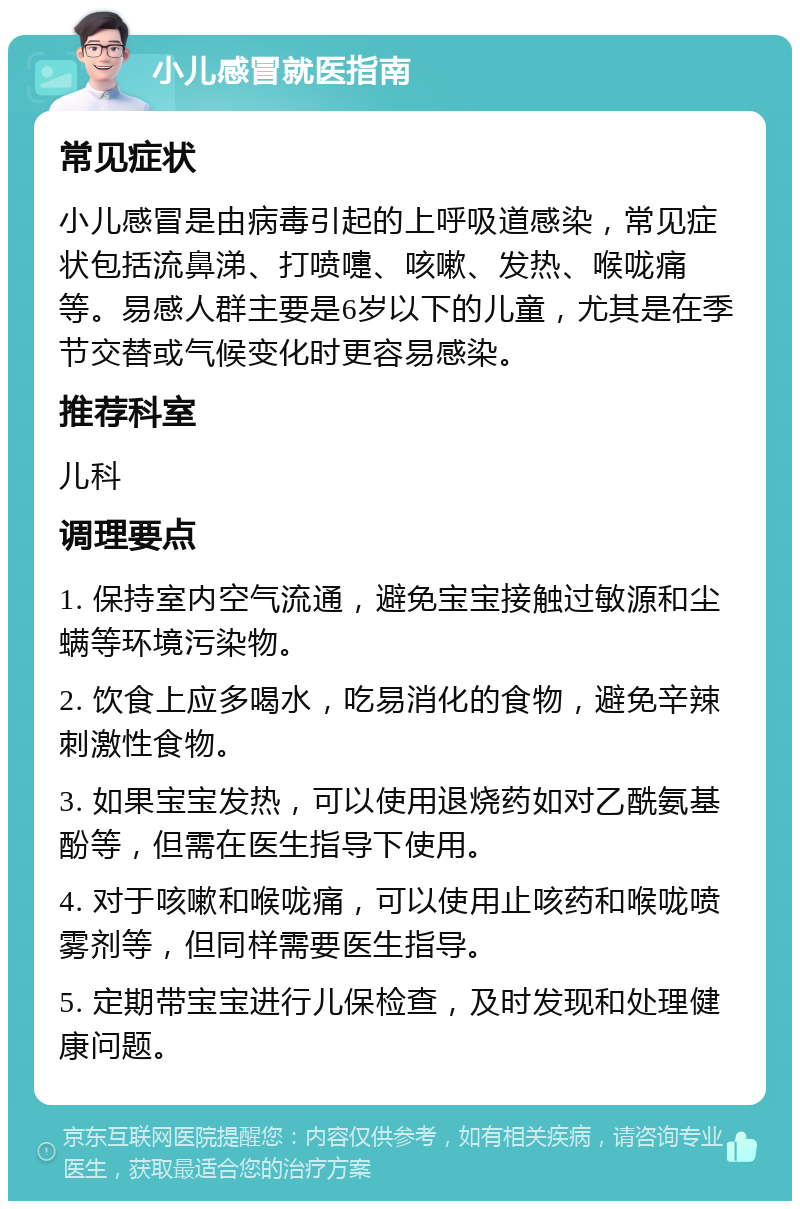 小儿感冒就医指南 常见症状 小儿感冒是由病毒引起的上呼吸道感染，常见症状包括流鼻涕、打喷嚏、咳嗽、发热、喉咙痛等。易感人群主要是6岁以下的儿童，尤其是在季节交替或气候变化时更容易感染。 推荐科室 儿科 调理要点 1. 保持室内空气流通，避免宝宝接触过敏源和尘螨等环境污染物。 2. 饮食上应多喝水，吃易消化的食物，避免辛辣刺激性食物。 3. 如果宝宝发热，可以使用退烧药如对乙酰氨基酚等，但需在医生指导下使用。 4. 对于咳嗽和喉咙痛，可以使用止咳药和喉咙喷雾剂等，但同样需要医生指导。 5. 定期带宝宝进行儿保检查，及时发现和处理健康问题。