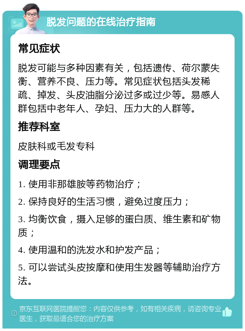 脱发问题的在线治疗指南 常见症状 脱发可能与多种因素有关，包括遗传、荷尔蒙失衡、营养不良、压力等。常见症状包括头发稀疏、掉发、头皮油脂分泌过多或过少等。易感人群包括中老年人、孕妇、压力大的人群等。 推荐科室 皮肤科或毛发专科 调理要点 1. 使用非那雄胺等药物治疗； 2. 保持良好的生活习惯，避免过度压力； 3. 均衡饮食，摄入足够的蛋白质、维生素和矿物质； 4. 使用温和的洗发水和护发产品； 5. 可以尝试头皮按摩和使用生发器等辅助治疗方法。