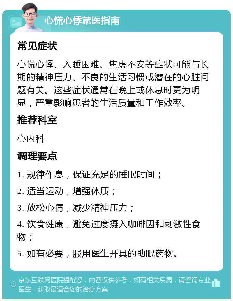 心慌心悸就医指南 常见症状 心慌心悸、入睡困难、焦虑不安等症状可能与长期的精神压力、不良的生活习惯或潜在的心脏问题有关。这些症状通常在晚上或休息时更为明显，严重影响患者的生活质量和工作效率。 推荐科室 心内科 调理要点 1. 规律作息，保证充足的睡眠时间； 2. 适当运动，增强体质； 3. 放松心情，减少精神压力； 4. 饮食健康，避免过度摄入咖啡因和刺激性食物； 5. 如有必要，服用医生开具的助眠药物。