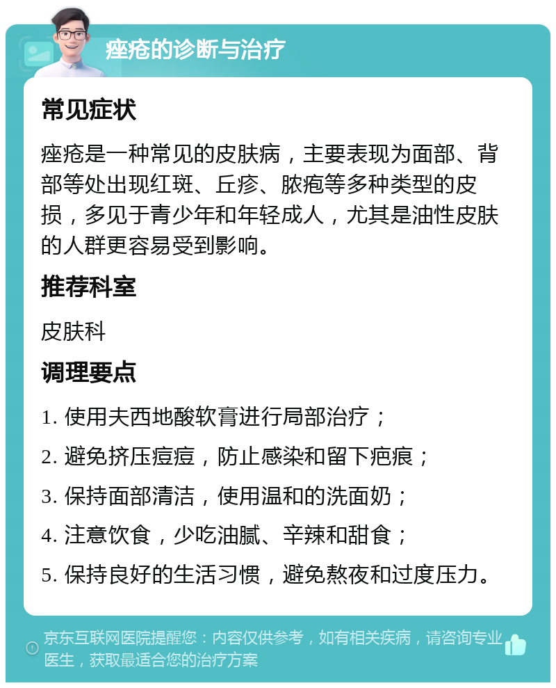 痤疮的诊断与治疗 常见症状 痤疮是一种常见的皮肤病，主要表现为面部、背部等处出现红斑、丘疹、脓疱等多种类型的皮损，多见于青少年和年轻成人，尤其是油性皮肤的人群更容易受到影响。 推荐科室 皮肤科 调理要点 1. 使用夫西地酸软膏进行局部治疗； 2. 避免挤压痘痘，防止感染和留下疤痕； 3. 保持面部清洁，使用温和的洗面奶； 4. 注意饮食，少吃油腻、辛辣和甜食； 5. 保持良好的生活习惯，避免熬夜和过度压力。