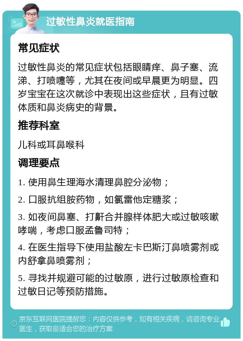 过敏性鼻炎就医指南 常见症状 过敏性鼻炎的常见症状包括眼睛痒、鼻子塞、流涕、打喷嚏等，尤其在夜间或早晨更为明显。四岁宝宝在这次就诊中表现出这些症状，且有过敏体质和鼻炎病史的背景。 推荐科室 儿科或耳鼻喉科 调理要点 1. 使用鼻生理海水清理鼻腔分泌物； 2. 口服抗组胺药物，如氯雷他定糖浆； 3. 如夜间鼻塞、打鼾合并腺样体肥大或过敏咳嗽哮喘，考虑口服孟鲁司特； 4. 在医生指导下使用盐酸左卡巴斯汀鼻喷雾剂或内舒拿鼻喷雾剂； 5. 寻找并规避可能的过敏原，进行过敏原检查和过敏日记等预防措施。