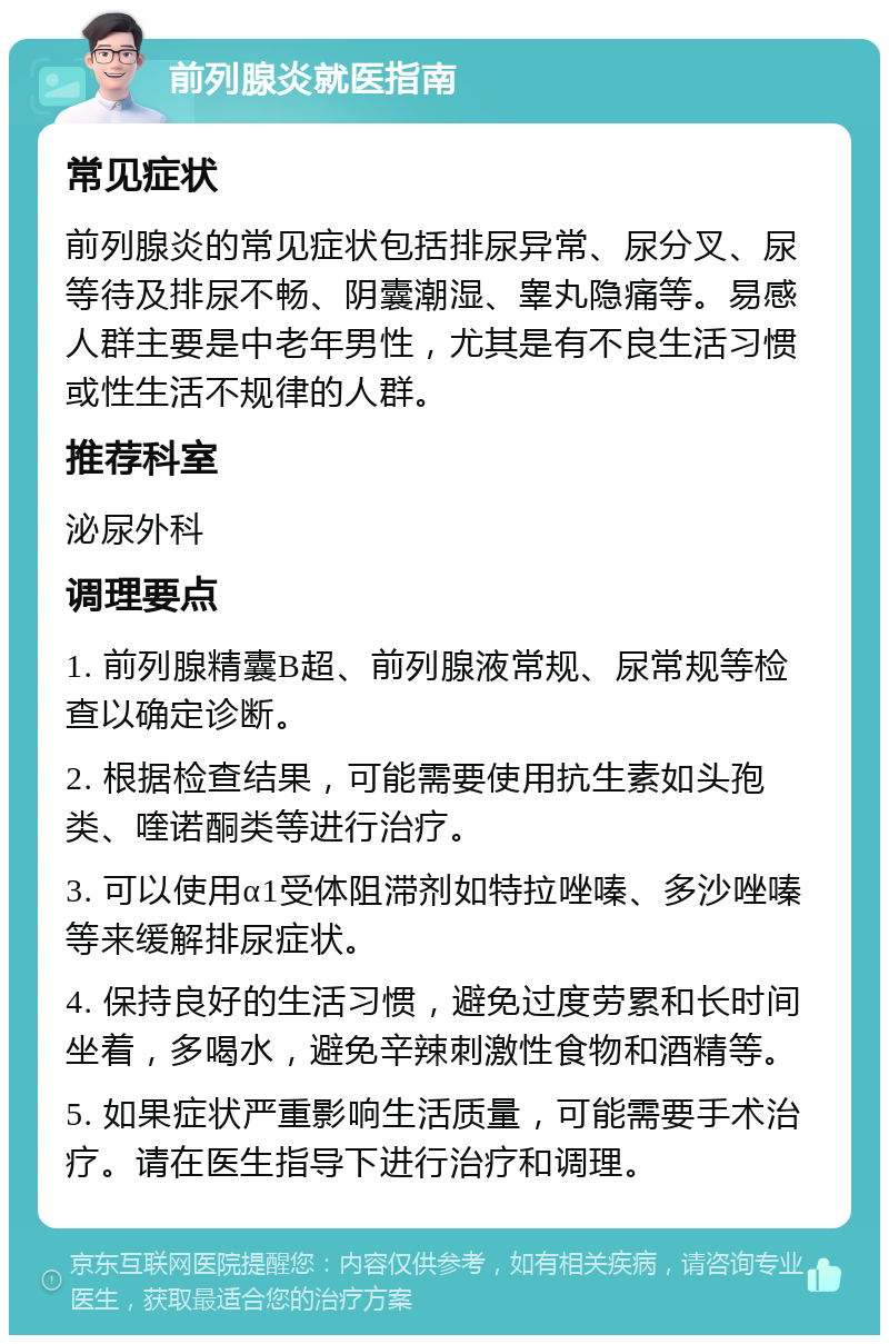 前列腺炎就医指南 常见症状 前列腺炎的常见症状包括排尿异常、尿分叉、尿等待及排尿不畅、阴囊潮湿、睾丸隐痛等。易感人群主要是中老年男性，尤其是有不良生活习惯或性生活不规律的人群。 推荐科室 泌尿外科 调理要点 1. 前列腺精囊B超、前列腺液常规、尿常规等检查以确定诊断。 2. 根据检查结果，可能需要使用抗生素如头孢类、喹诺酮类等进行治疗。 3. 可以使用α1受体阻滞剂如特拉唑嗪、多沙唑嗪等来缓解排尿症状。 4. 保持良好的生活习惯，避免过度劳累和长时间坐着，多喝水，避免辛辣刺激性食物和酒精等。 5. 如果症状严重影响生活质量，可能需要手术治疗。请在医生指导下进行治疗和调理。