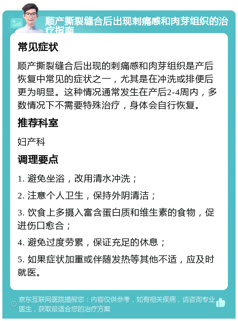 顺产撕裂缝合后出现刺痛感和肉芽组织的治疗指南 常见症状 顺产撕裂缝合后出现的刺痛感和肉芽组织是产后恢复中常见的症状之一，尤其是在冲洗或排便后更为明显。这种情况通常发生在产后2-4周内，多数情况下不需要特殊治疗，身体会自行恢复。 推荐科室 妇产科 调理要点 1. 避免坐浴，改用清水冲洗； 2. 注意个人卫生，保持外阴清洁； 3. 饮食上多摄入富含蛋白质和维生素的食物，促进伤口愈合； 4. 避免过度劳累，保证充足的休息； 5. 如果症状加重或伴随发热等其他不适，应及时就医。