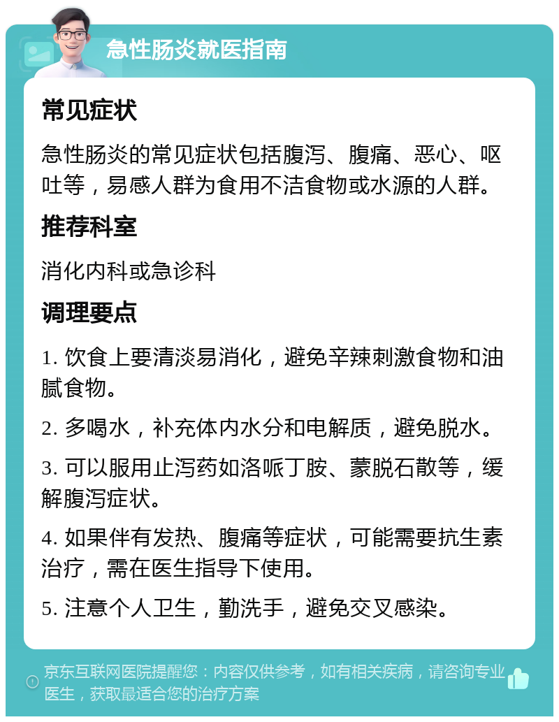 急性肠炎就医指南 常见症状 急性肠炎的常见症状包括腹泻、腹痛、恶心、呕吐等，易感人群为食用不洁食物或水源的人群。 推荐科室 消化内科或急诊科 调理要点 1. 饮食上要清淡易消化，避免辛辣刺激食物和油腻食物。 2. 多喝水，补充体内水分和电解质，避免脱水。 3. 可以服用止泻药如洛哌丁胺、蒙脱石散等，缓解腹泻症状。 4. 如果伴有发热、腹痛等症状，可能需要抗生素治疗，需在医生指导下使用。 5. 注意个人卫生，勤洗手，避免交叉感染。