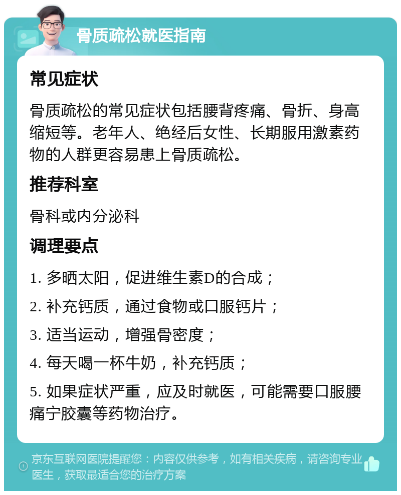 骨质疏松就医指南 常见症状 骨质疏松的常见症状包括腰背疼痛、骨折、身高缩短等。老年人、绝经后女性、长期服用激素药物的人群更容易患上骨质疏松。 推荐科室 骨科或内分泌科 调理要点 1. 多晒太阳，促进维生素D的合成； 2. 补充钙质，通过食物或口服钙片； 3. 适当运动，增强骨密度； 4. 每天喝一杯牛奶，补充钙质； 5. 如果症状严重，应及时就医，可能需要口服腰痛宁胶囊等药物治疗。