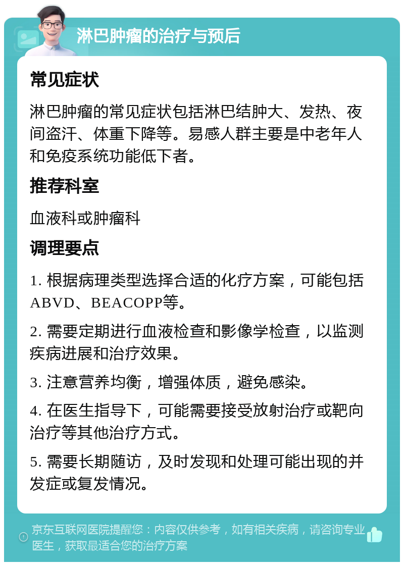 淋巴肿瘤的治疗与预后 常见症状 淋巴肿瘤的常见症状包括淋巴结肿大、发热、夜间盗汗、体重下降等。易感人群主要是中老年人和免疫系统功能低下者。 推荐科室 血液科或肿瘤科 调理要点 1. 根据病理类型选择合适的化疗方案，可能包括ABVD、BEACOPP等。 2. 需要定期进行血液检查和影像学检查，以监测疾病进展和治疗效果。 3. 注意营养均衡，增强体质，避免感染。 4. 在医生指导下，可能需要接受放射治疗或靶向治疗等其他治疗方式。 5. 需要长期随访，及时发现和处理可能出现的并发症或复发情况。