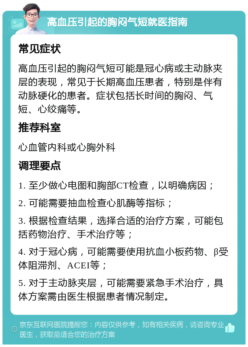 高血压引起的胸闷气短就医指南 常见症状 高血压引起的胸闷气短可能是冠心病或主动脉夹层的表现，常见于长期高血压患者，特别是伴有动脉硬化的患者。症状包括长时间的胸闷、气短、心绞痛等。 推荐科室 心血管内科或心胸外科 调理要点 1. 至少做心电图和胸部CT检查，以明确病因； 2. 可能需要抽血检查心肌酶等指标； 3. 根据检查结果，选择合适的治疗方案，可能包括药物治疗、手术治疗等； 4. 对于冠心病，可能需要使用抗血小板药物、β受体阻滞剂、ACEI等； 5. 对于主动脉夹层，可能需要紧急手术治疗，具体方案需由医生根据患者情况制定。