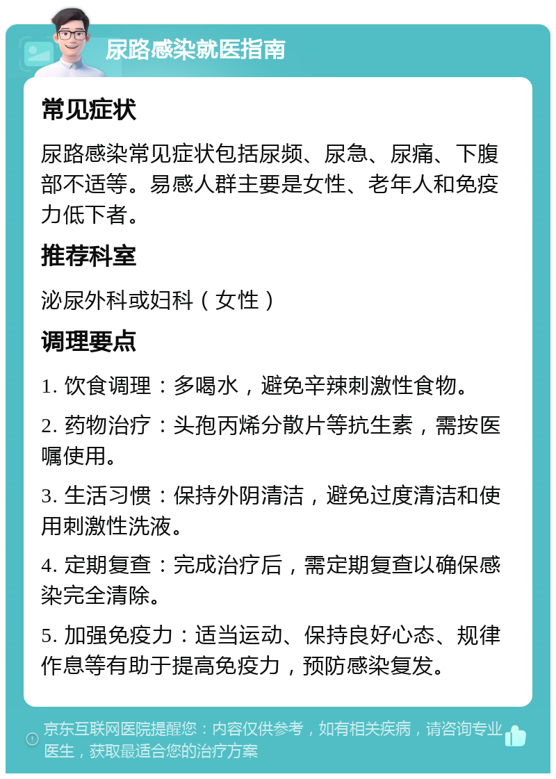 尿路感染就医指南 常见症状 尿路感染常见症状包括尿频、尿急、尿痛、下腹部不适等。易感人群主要是女性、老年人和免疫力低下者。 推荐科室 泌尿外科或妇科（女性） 调理要点 1. 饮食调理：多喝水，避免辛辣刺激性食物。 2. 药物治疗：头孢丙烯分散片等抗生素，需按医嘱使用。 3. 生活习惯：保持外阴清洁，避免过度清洁和使用刺激性洗液。 4. 定期复查：完成治疗后，需定期复查以确保感染完全清除。 5. 加强免疫力：适当运动、保持良好心态、规律作息等有助于提高免疫力，预防感染复发。