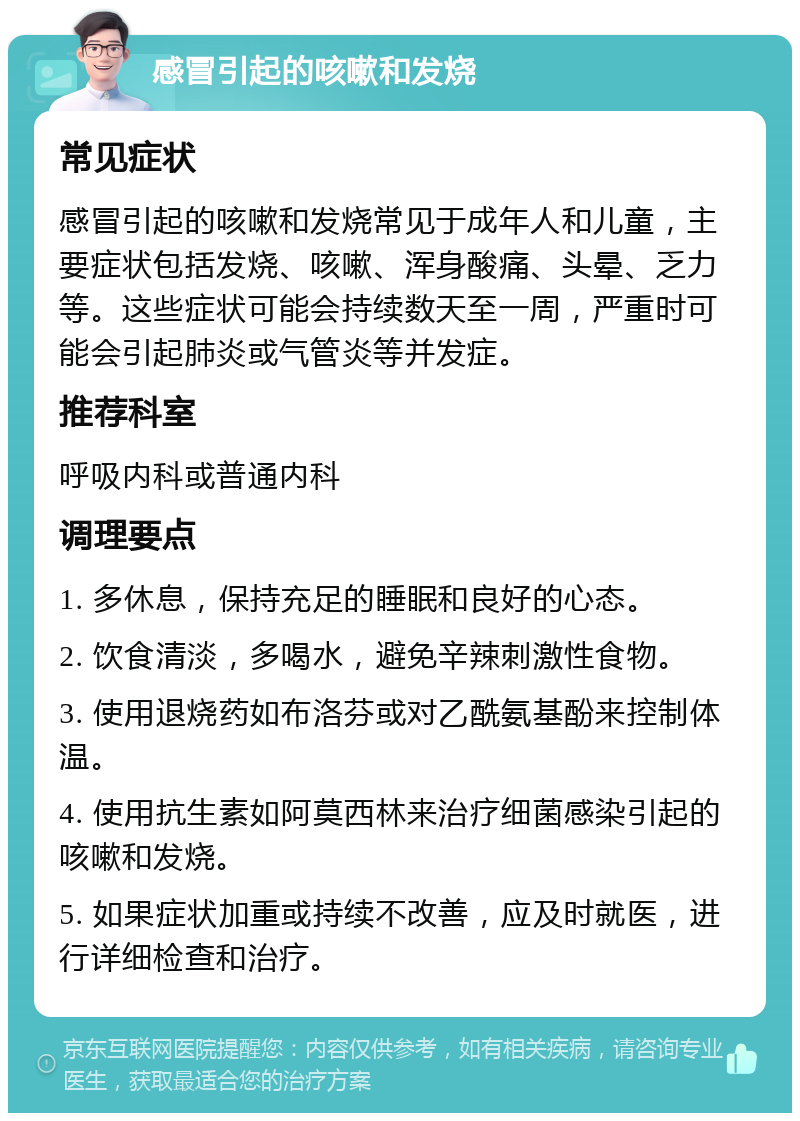 感冒引起的咳嗽和发烧 常见症状 感冒引起的咳嗽和发烧常见于成年人和儿童，主要症状包括发烧、咳嗽、浑身酸痛、头晕、乏力等。这些症状可能会持续数天至一周，严重时可能会引起肺炎或气管炎等并发症。 推荐科室 呼吸内科或普通内科 调理要点 1. 多休息，保持充足的睡眠和良好的心态。 2. 饮食清淡，多喝水，避免辛辣刺激性食物。 3. 使用退烧药如布洛芬或对乙酰氨基酚来控制体温。 4. 使用抗生素如阿莫西林来治疗细菌感染引起的咳嗽和发烧。 5. 如果症状加重或持续不改善，应及时就医，进行详细检查和治疗。