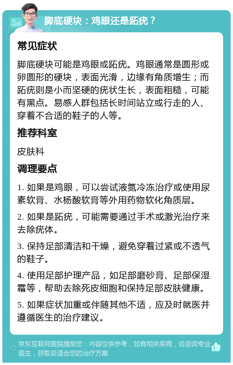 脚底硬块：鸡眼还是跖疣？ 常见症状 脚底硬块可能是鸡眼或跖疣。鸡眼通常是圆形或卵圆形的硬块，表面光滑，边缘有角质增生；而跖疣则是小而坚硬的疣状生长，表面粗糙，可能有黑点。易感人群包括长时间站立或行走的人、穿着不合适的鞋子的人等。 推荐科室 皮肤科 调理要点 1. 如果是鸡眼，可以尝试液氮冷冻治疗或使用尿素软膏、水杨酸软膏等外用药物软化角质层。 2. 如果是跖疣，可能需要通过手术或激光治疗来去除疣体。 3. 保持足部清洁和干燥，避免穿着过紧或不透气的鞋子。 4. 使用足部护理产品，如足部磨砂膏、足部保湿霜等，帮助去除死皮细胞和保持足部皮肤健康。 5. 如果症状加重或伴随其他不适，应及时就医并遵循医生的治疗建议。